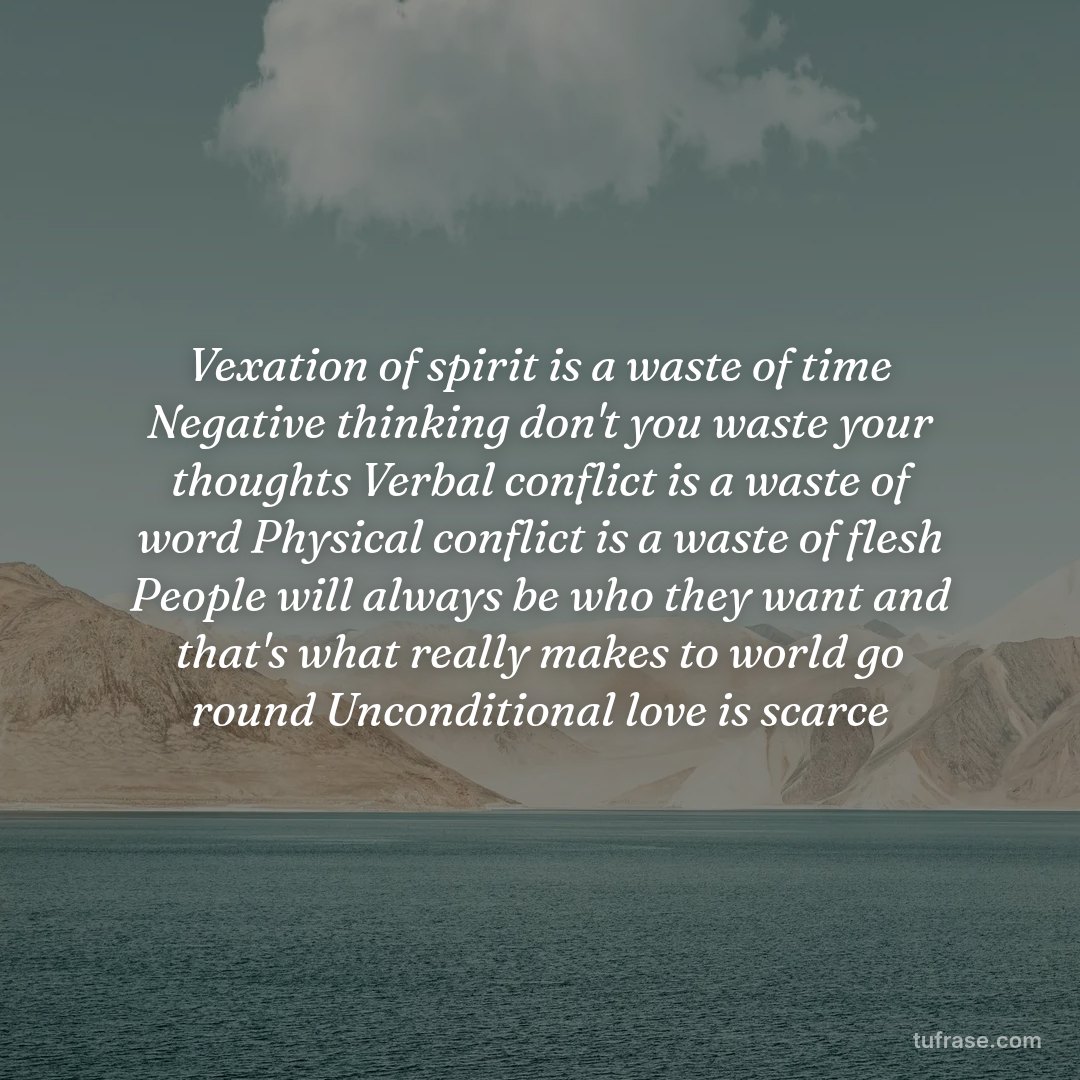Vexation of spirit is a waste of time Negative thinking don't you waste your thoughts Verbal conflict is a waste of word Physical conflict is a waste of flesh People will always be who they want and that's what really makes to world go round Unconditional love is scarce