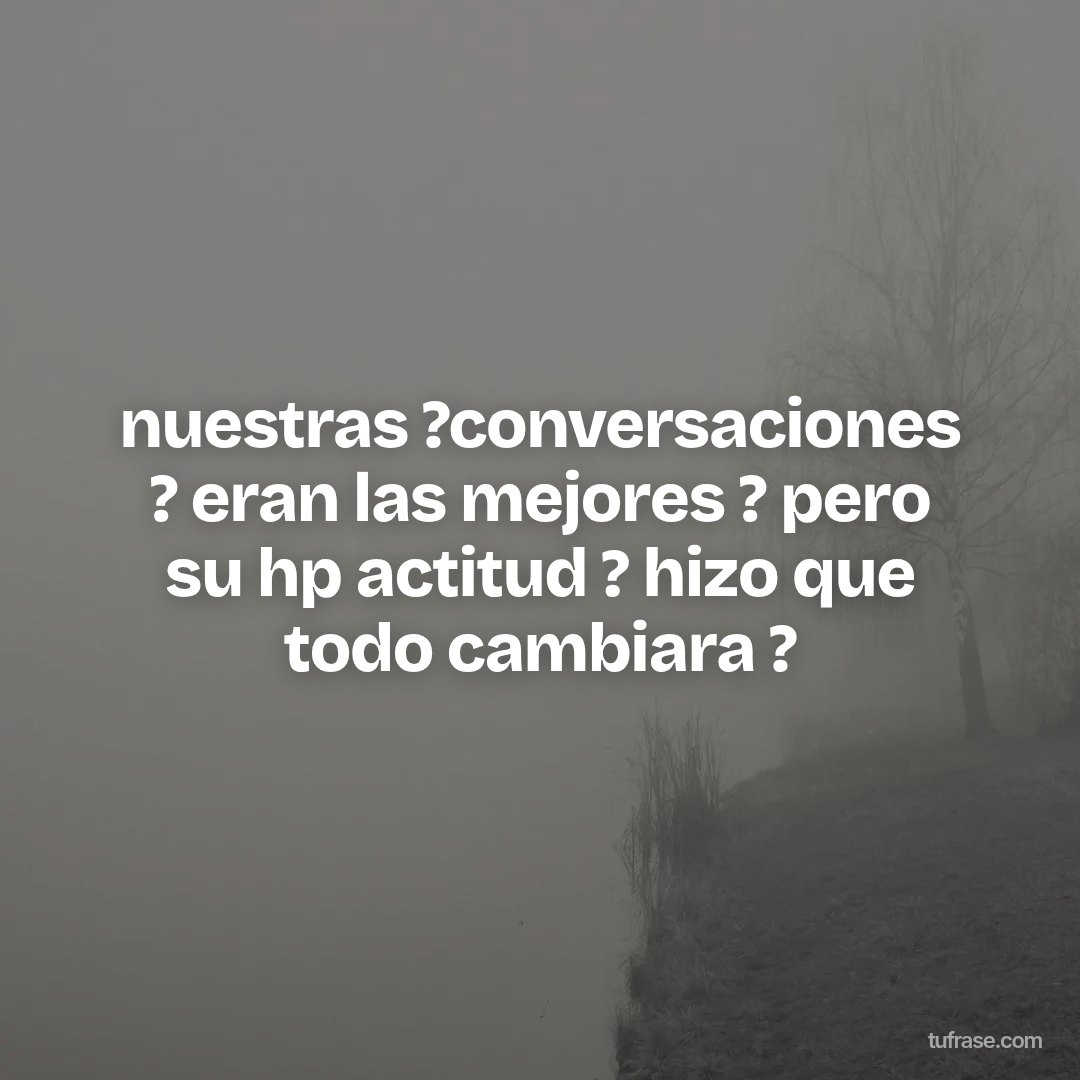 nuestras ?conversaciones ? eran las mejores ? pero su hp actitud ? hizo que todo cambiara ?
