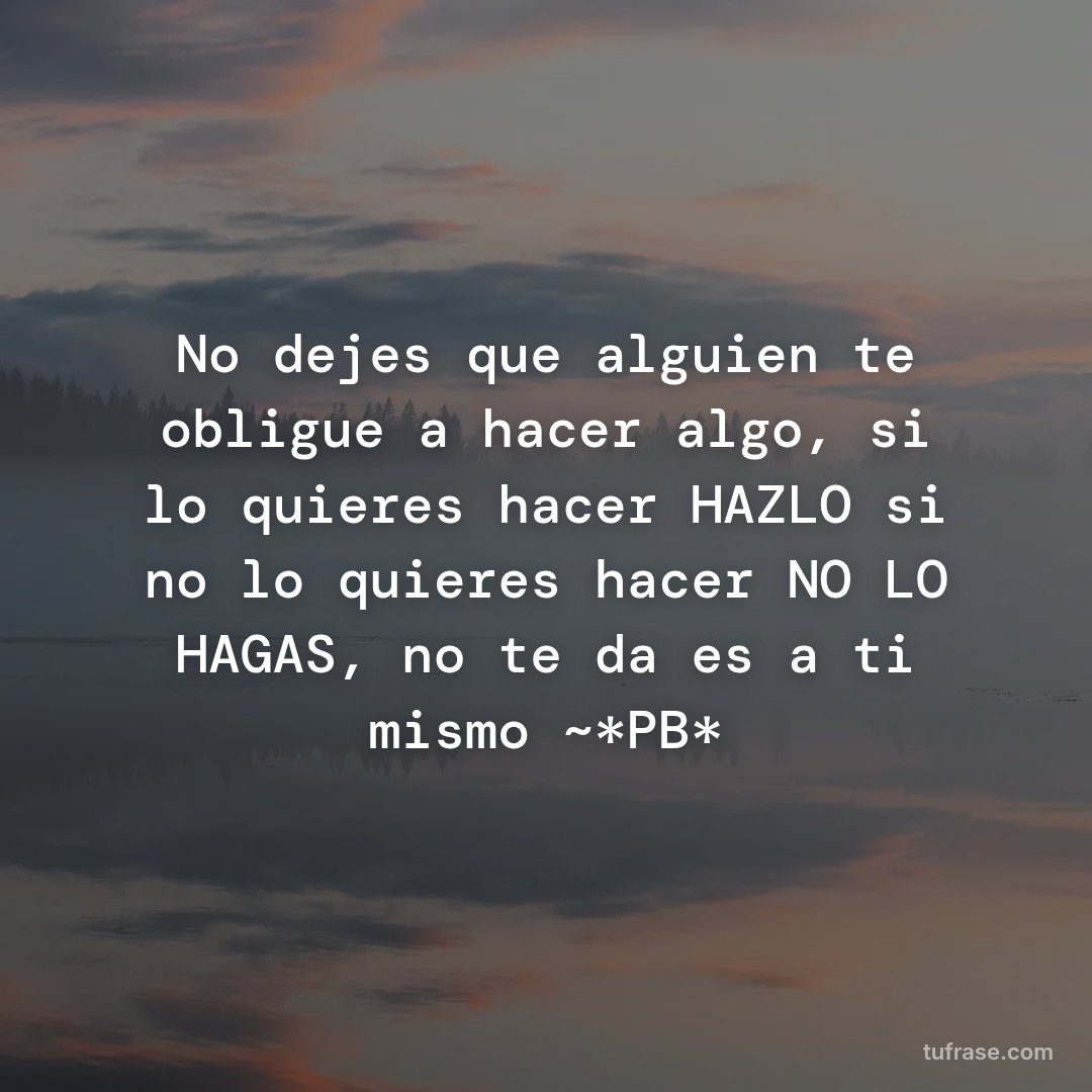 No dejes que alguien te obligue a hacer algo, si lo quieres hacer HAZLO si no lo quieres hacer NO LO HAGAS, no te dañes a ti mismo ~*PB*
