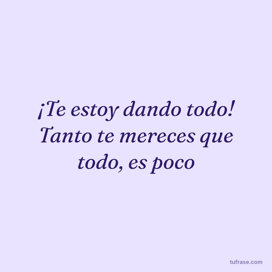 ¡Te estoy dando todo! Tanto te mereces que todo, es poco