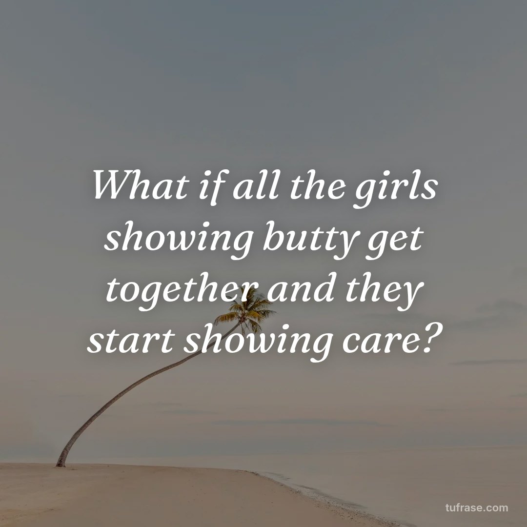What if all the girls showing butty get together and they start showing care?