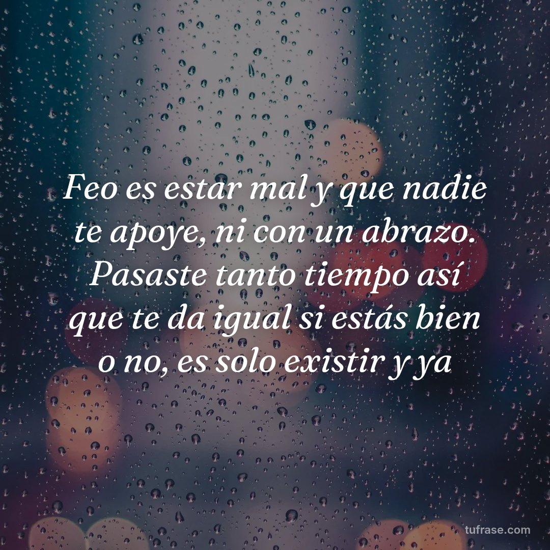 Feo es estar mal y que nadie te apoye, ni con un abrazo. Pasaste tanto tiempo así que te da igual si estás bien o no, es solo existir y ya