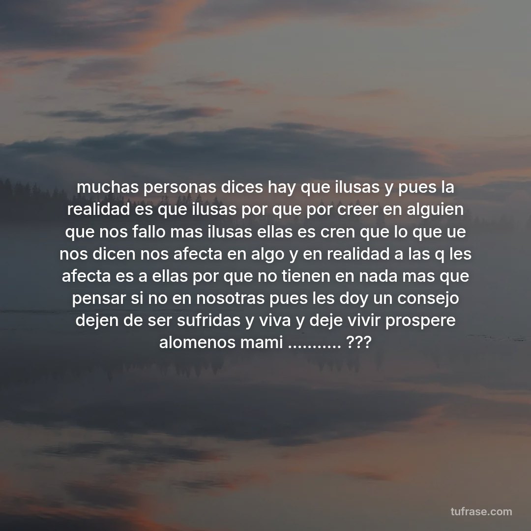muchas personas dices hay que ilusas y pues la realidad es que ilusas por que por creer en alguien que nos fallo mas ilusas ellas es cren que lo que ue nos dicen nos afecta en algo y en realidad a las q les afecta es a ellas por que no tienen en nada mas que pensar si no en nosotras pues les doy un consejo dejen de ser sufridas y viva y deje vivir prospere alomenos mami ........... ???