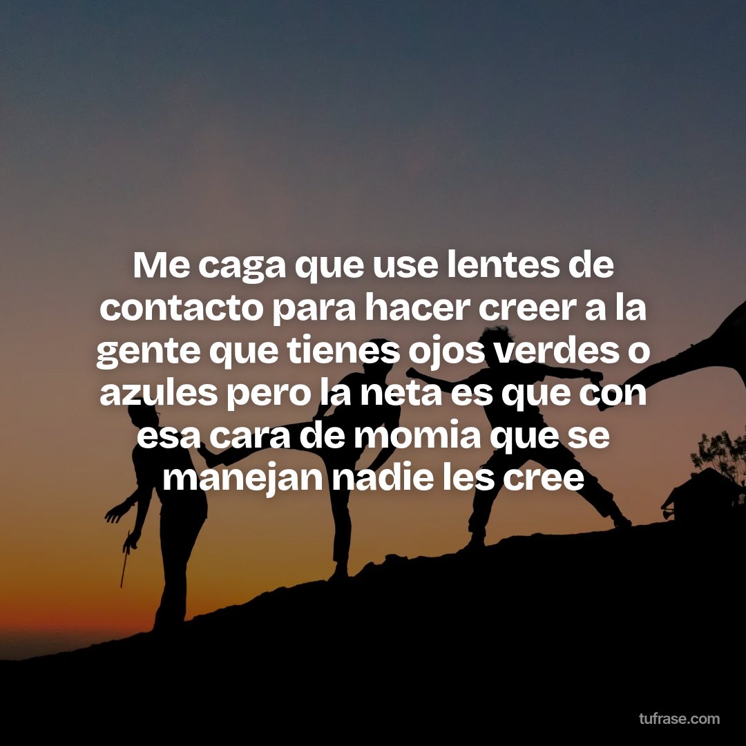 Me caga que use lentes de contacto para hacer creer a la gente que tienes ojos verdes o azules pero la neta es que con esa cara de momia que se manejan nadie les cree