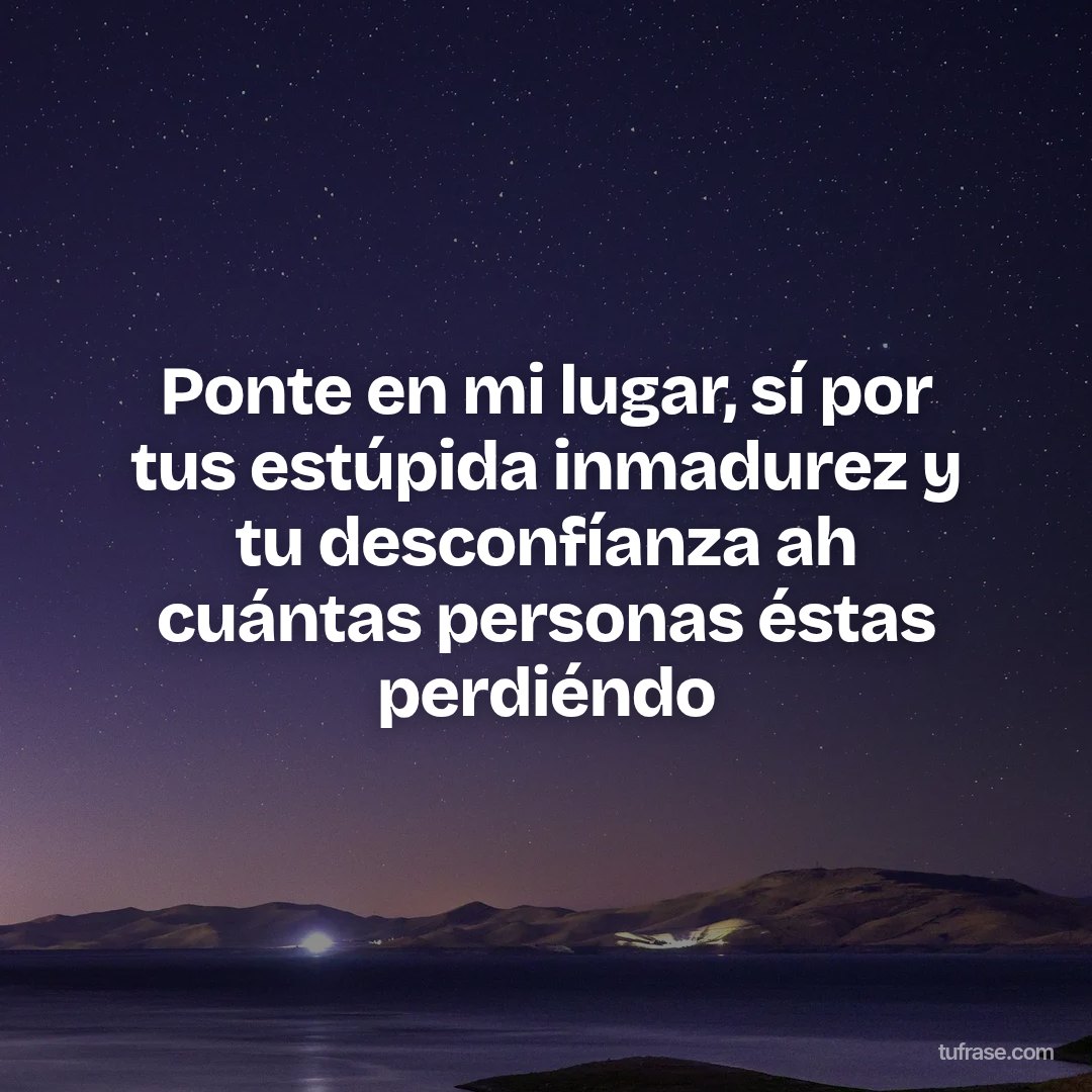 Ponte en mi lugar, sí por tus estúpida inmadurez y tu desconfíanza ah cuántas personas éstas perdiéndo