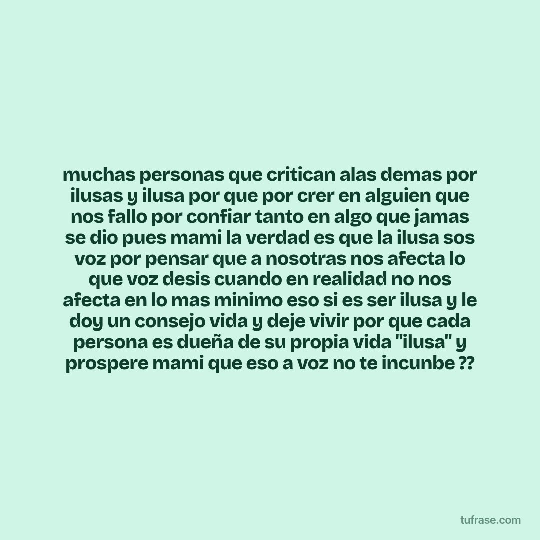 muchas personas que critican alas demas por ilusas y ilusa por que por crer en alguien que nos fallo por confiar tanto en algo que jamas se dio pues mami la verdad es que la ilusa sos voz por pensar que a nosotras nos afecta lo que voz desis cuando en realidad no nos afecta en lo mas minimo eso si es ser ilusa y le doy un consejo vida y deje vivir por que cada persona es dueña de su propia vida "ilusa" y prospere mami que eso a voz no te incunbe ??