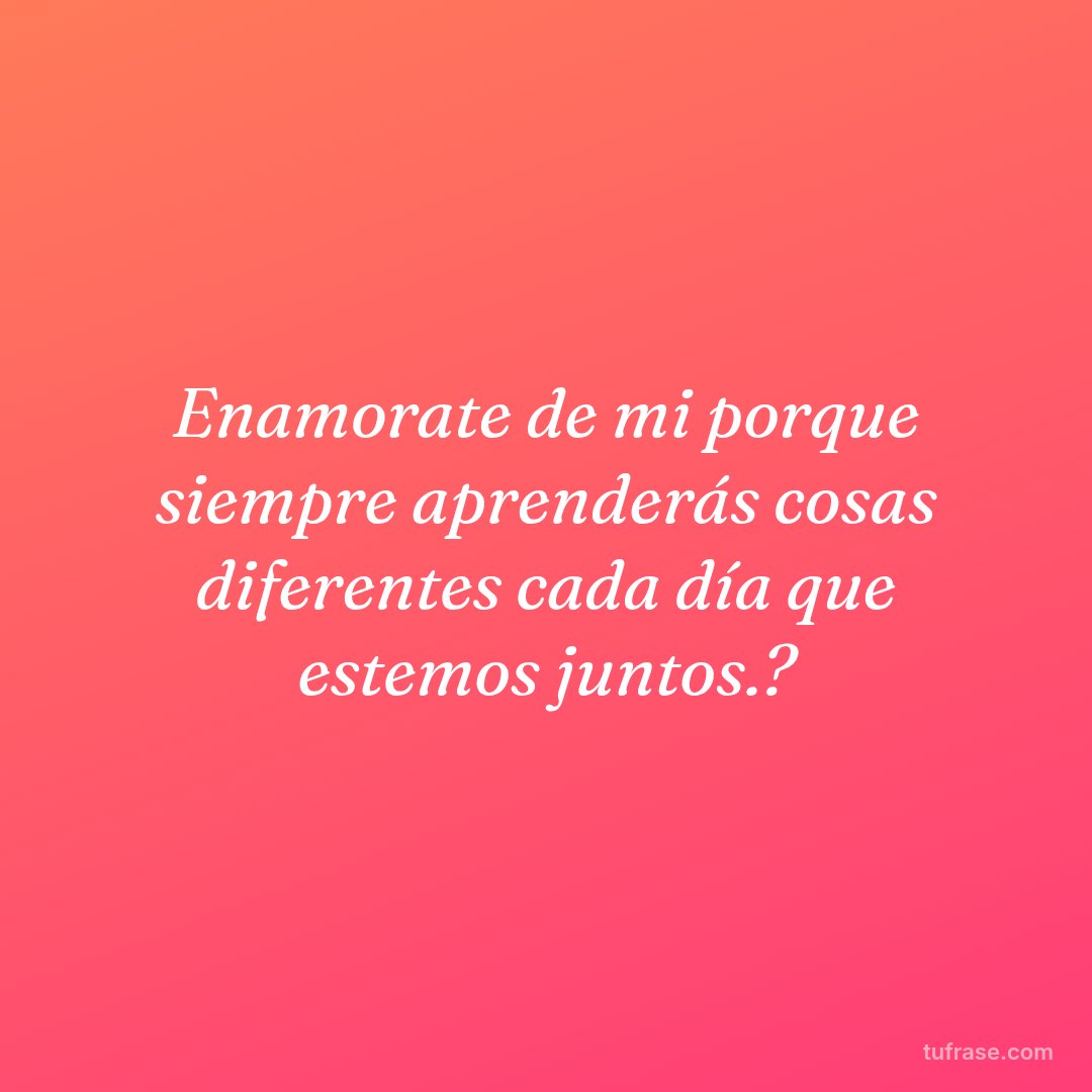 Enamorate de mi porque siempre aprenderás cosas diferentes cada día que estemos juntos.?