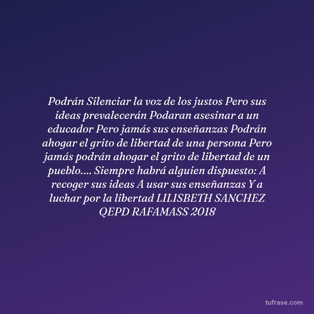 Podrán Silenciar la voz de los justos Pero sus ideas prevalecerán Podaran asesinar a un educador Pero jamás sus enseñanzas Podrán ahogar el grito de libertad de una persona Pero jamás podrán ahogar el grito de libertad de un pueblo…. Siempre habrá alguien dispuesto: A recoger sus ideas A usar sus enseñanzas Y a luchar por la libertad LILISBETH SANCHEZ QEPD RAFAMASS 2018