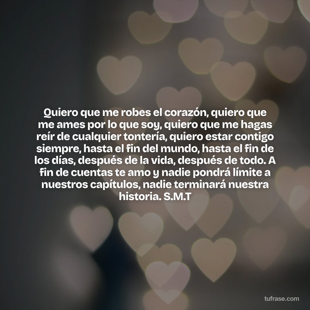 Quiero que me robes el corazón, quiero que me ames por lo que soy, quiero que me hagas reír de cualquier tontería, quiero estar contigo siempre, hasta el fin del mundo, hasta el fin de los días, después de la vida, después de todo. A fin de cuentas te amo y nadie pondrá límite a nuestros capítulos, nadie terminará nuestra historia. S.M.T