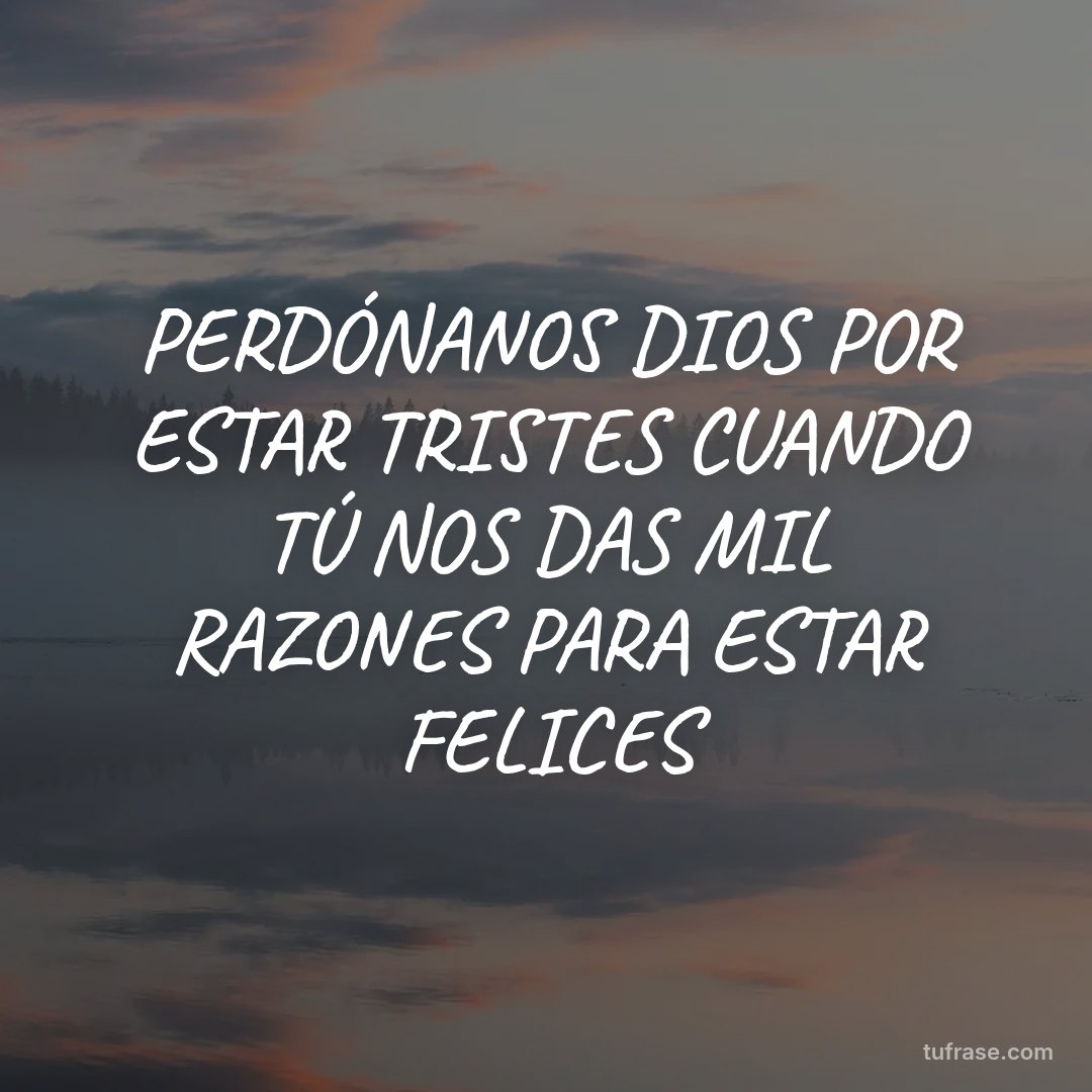 PERDÓNANOS DIOS POR ESTAR TRISTES CUANDO TÚ NOS DAS MIL RAZONES PARA ESTAR FELICES