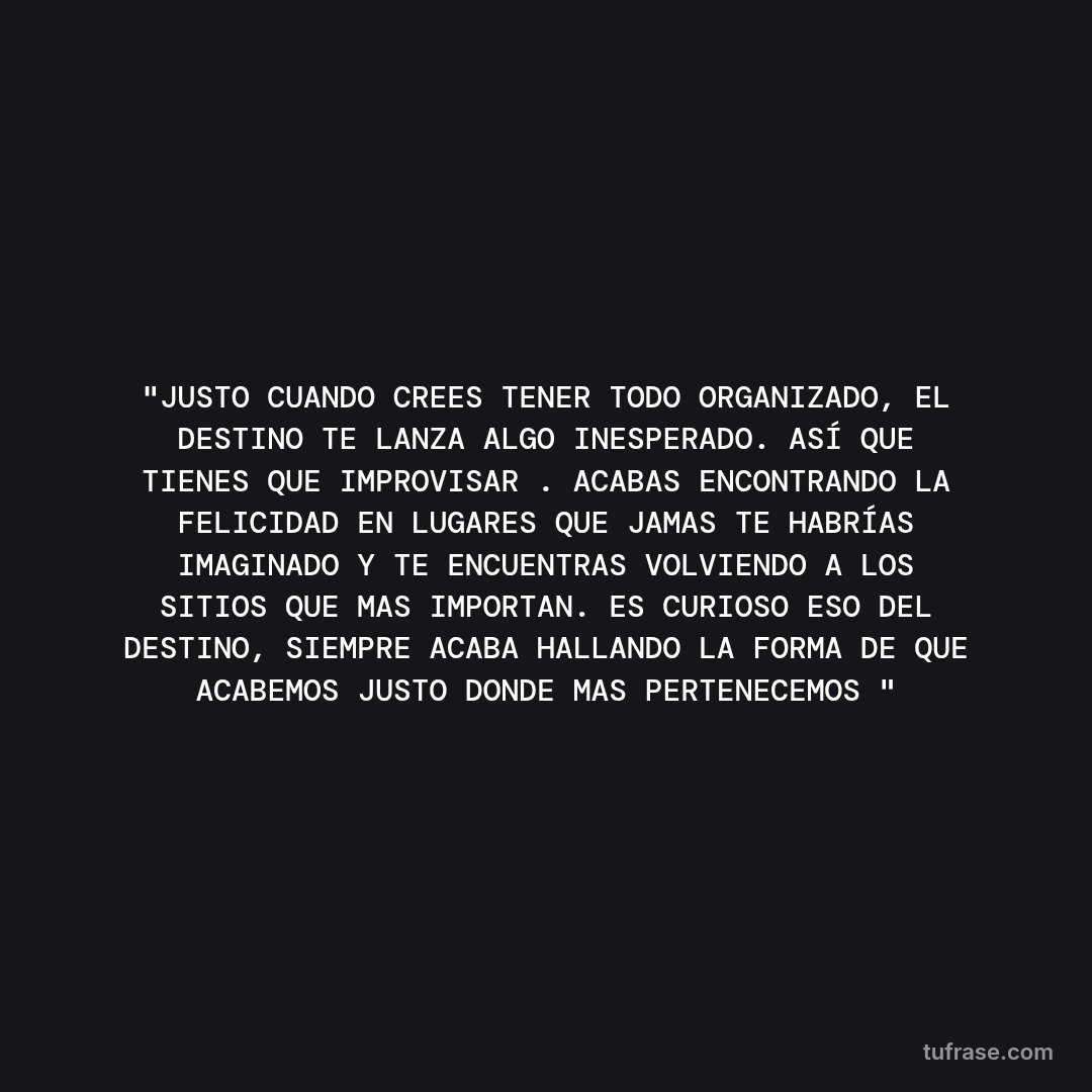 "JUSTO CUANDO CREES TENER TODO ORGANIZADO, EL DESTINO TE LANZA ALGO INESPERADO. ASÍ QUE TIENES QUE IMPROVISAR . ACABAS ENCONTRANDO LA FELICIDAD EN LUGARES QUE JAMAS TE HABRÍAS IMAGINADO Y TE ENCUENTRAS VOLVIENDO A LOS SITIOS QUE MAS IMPORTAN. ES CURIOSO ESO DEL DESTINO, SIEMPRE ACABA HALLANDO LA FORMA DE QUE ACABEMOS JUSTO DONDE MAS PERTENECEMOS "