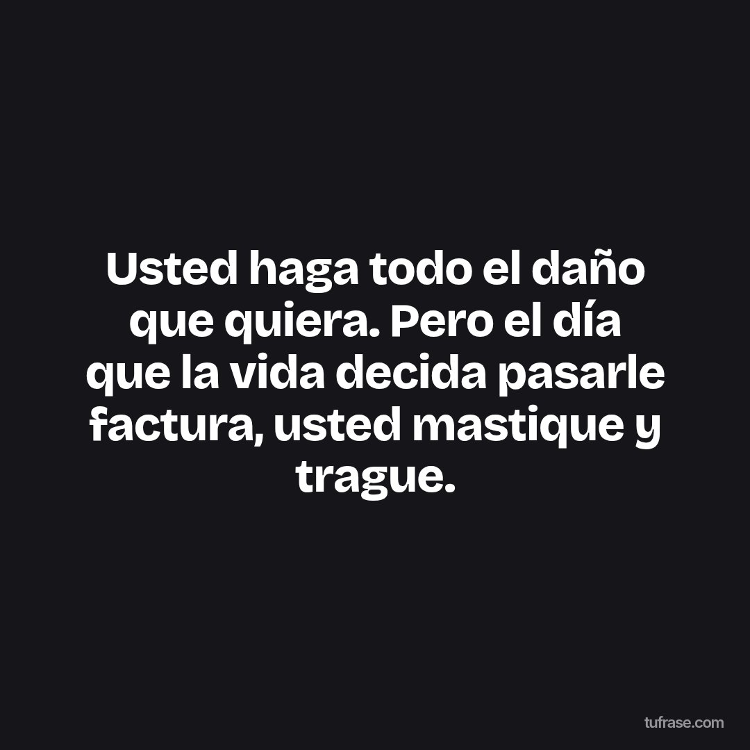 Usted haga todo el daño que quiera. Pero el día que la vida decida pasarle factura, usted mastique y trague.