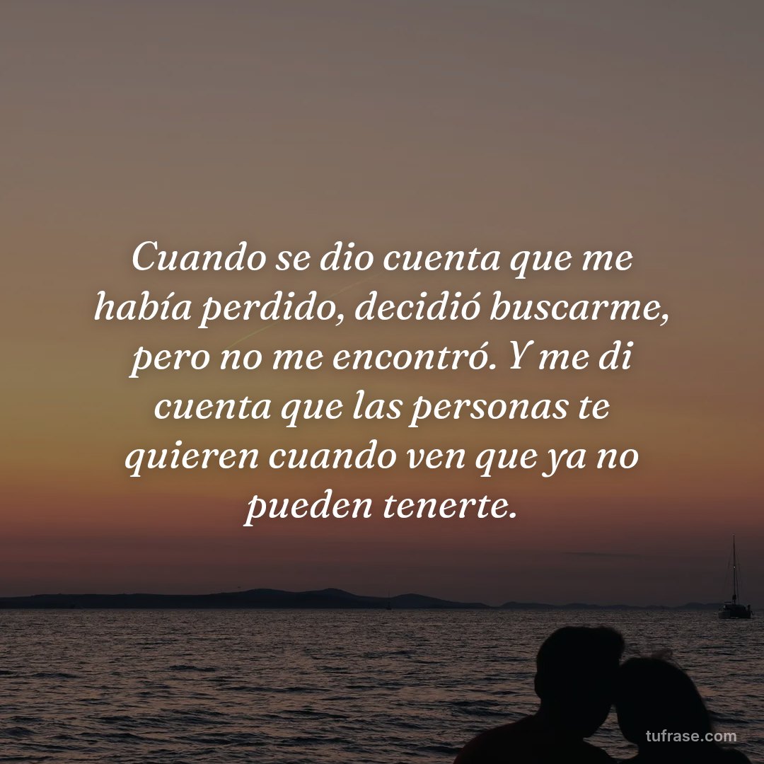 Cuando se dio cuenta que me había perdido, decidió buscarme, pero no me encontró. Y me di cuenta que las personas te quieren cuando ven que ya no pueden tenerte.