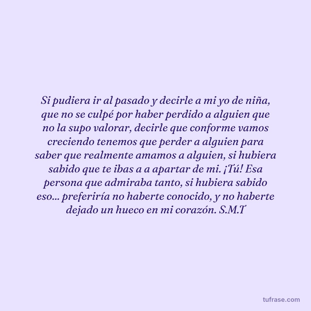Si pudiera ir al pasado y decirle a mi yo de niña, que no se culpé por haber perdido a alguien que no la supo valorar, decirle que conforme vamos creciendo tenemos que perder a alguien para saber que realmente amamos a alguien, si hubiera sabido que te ibas a a apartar de mi. ¡Tú! Esa persona que admiraba tanto, si hubiera sabido eso... preferiría no haberte conocido, y no haberte dejado un hueco en mi corazón. S.M.T