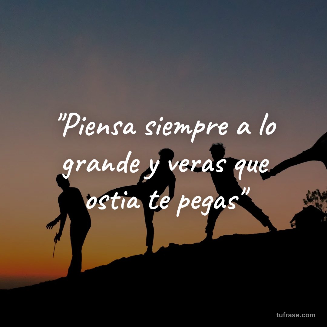 "Piensa siempre a lo grande y veras que ostia te pegas"