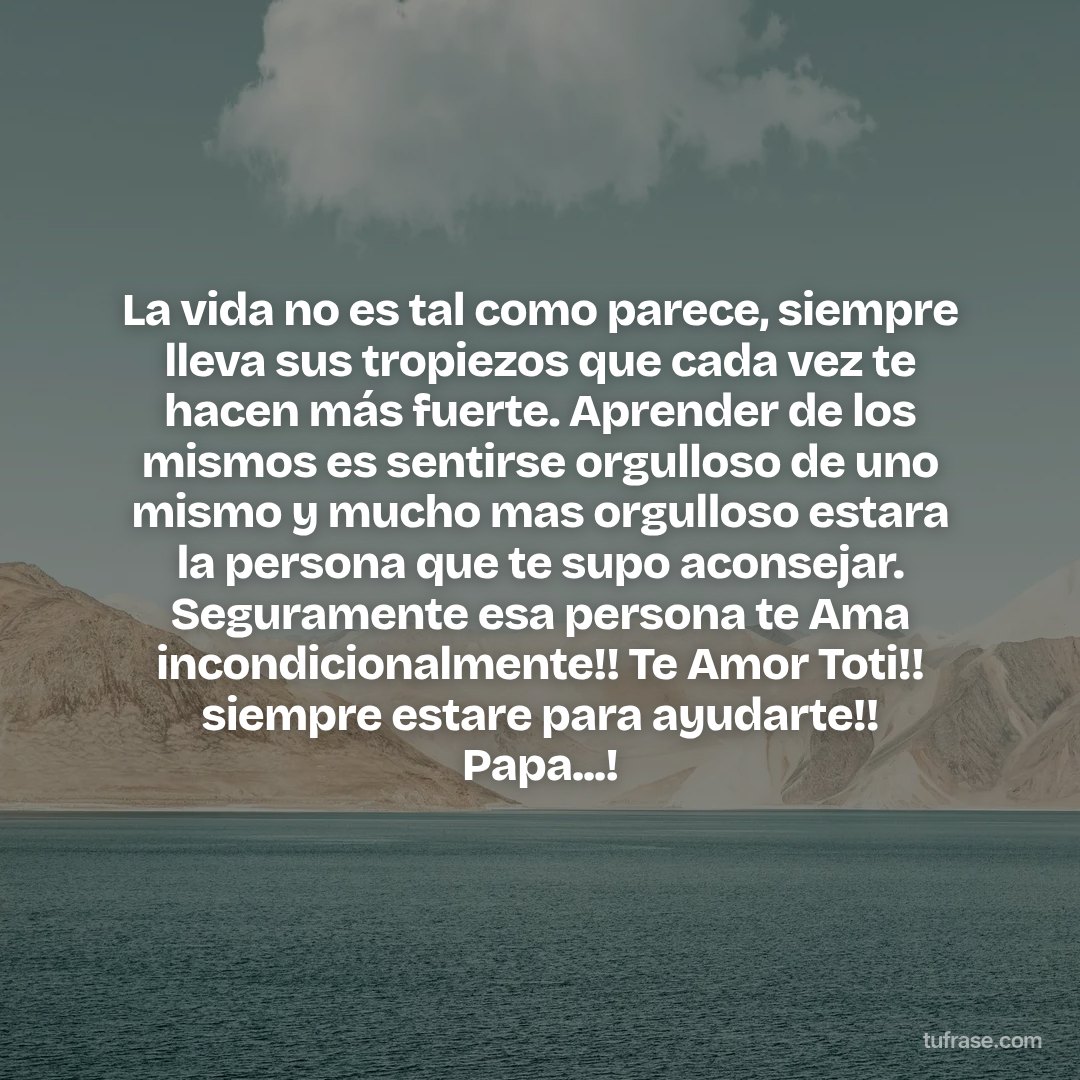 La vida no es tal como parece, siempre lleva sus tropiezos que cada vez te hacen más fuerte. Aprender de los mismos es sentirse orgulloso de uno mismo y mucho mas orgulloso estara la persona que te supo aconsejar. Seguramente esa persona te Ama incondicionalmente!! Te Amor Toti!! siempre estare para ayudarte!! Papa...!