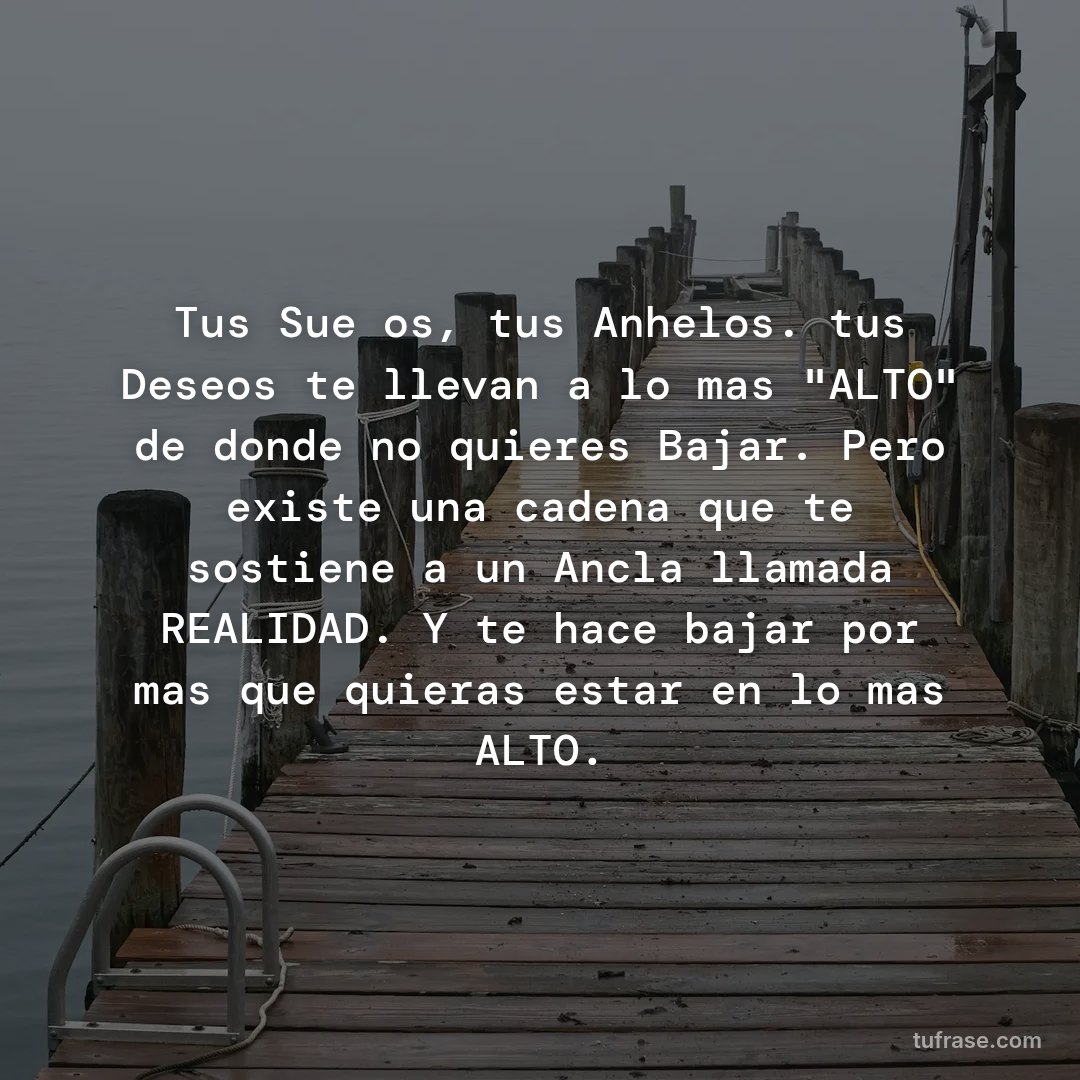 Tus Sueños, tus Anhelos. tus Deseos te llevan a lo mas "ALTO" de donde no quieres Bajar. Pero existe una cadena que te sostiene a un Ancla llamada REALIDAD. Y te hace bajar por mas que quieras estar en lo mas ALTO.