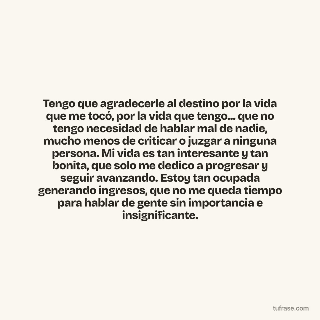 Tengo que agradecerle al destino por la vida que me tocó, por la vida que tengo... que no tengo necesidad de hablar mal de nadie, mucho menos de criticar o juzgar a ninguna persona. Mi vida es tan interesante y tan bonita, que solo me dedico a progresar y seguir avanzando. Estoy tan ocupada generando ingresos, que no me queda tiempo para hablar de gente sin importancia e insignificante.