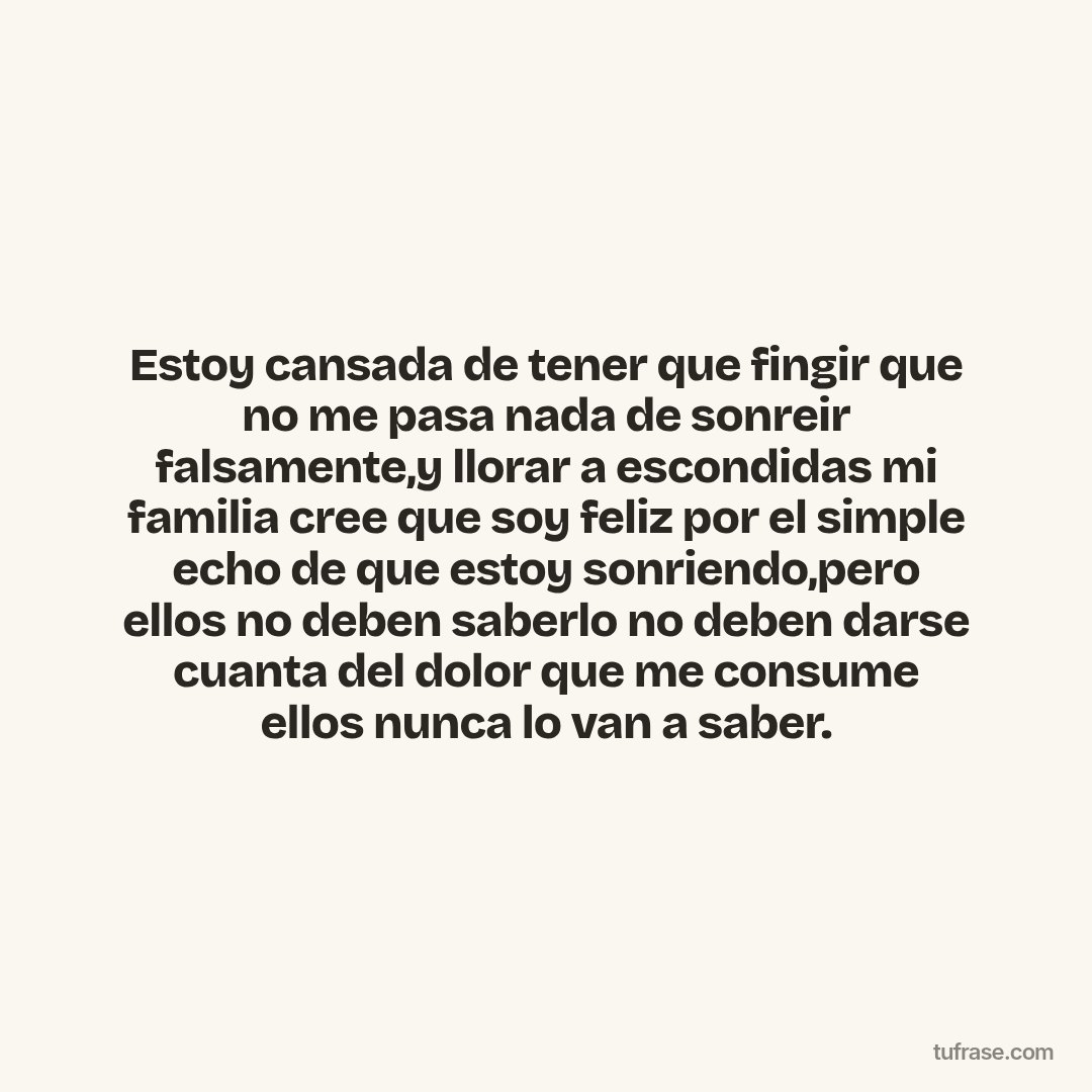 Estoy cansada de tener que fingir que no me pasa nada de sonreir falsamente,y llorar a escondidas mi familia cree que soy feliz por el simple echo de que estoy sonriendo,pero ellos no deben saberlo no deben darse cuanta del dolor que me consume ellos nunca lo van a saber.