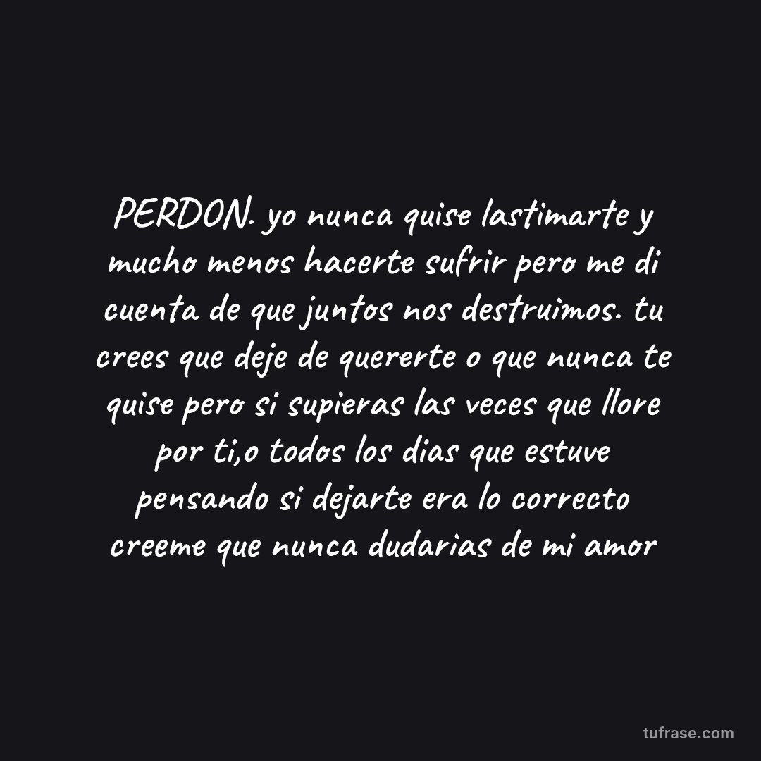 PERDON. yo nunca quise lastimarte y mucho menos hacerte sufrir pero me di cuenta de que juntos nos destruimos. tu crees que deje de quererte o que nunca te quise pero si supieras las veces que llore por ti,o todos los dias que estuve pensando si dejarte era lo correcto creeme que nunca dudarias de mi amor