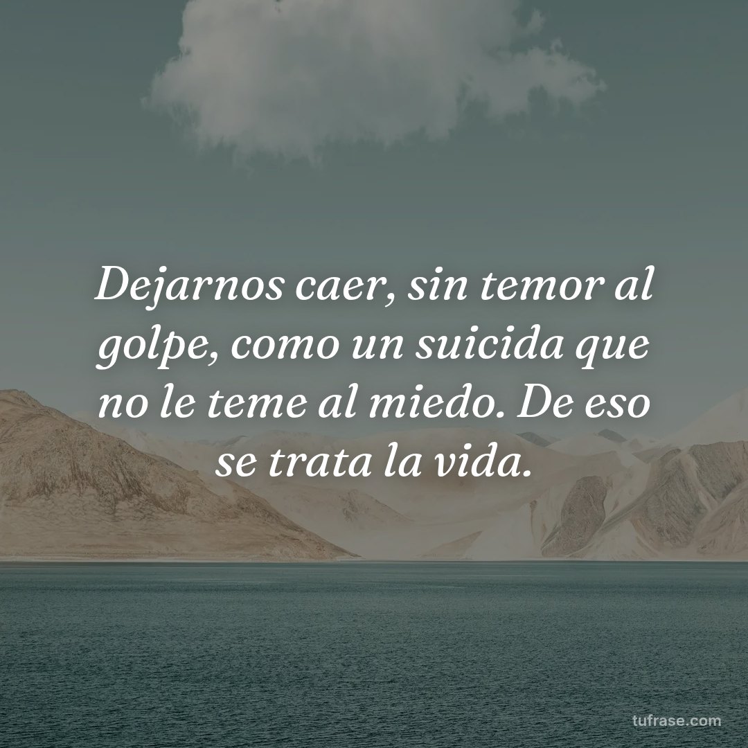 Dejarnos caer, sin temor al golpe, como un suicida que no le teme al miedo. De eso se trata la vida.