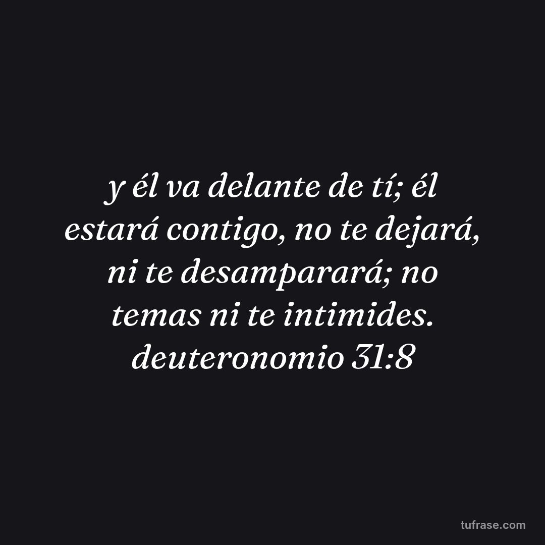 y él va delante de tí; él estará contigo, no te dejará, ni te desamparará; no temas ni te intimides. deuteronomio 31:8