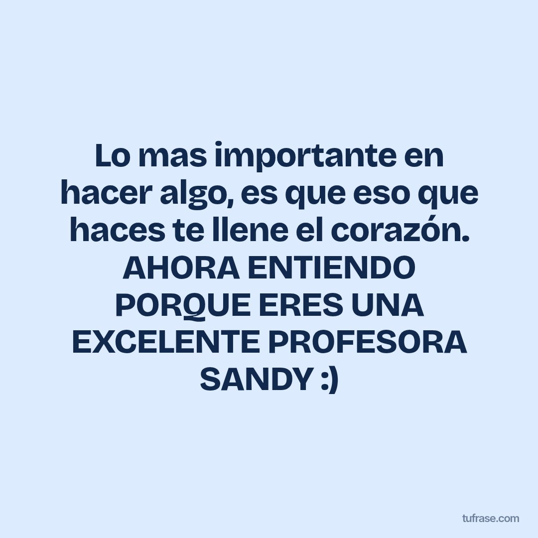 Lo mas importante en hacer algo, es que eso que haces te llene el corazón. AHORA ENTIENDO PORQUE ERES UNA EXCELENTE PROFESORA SANDY :)