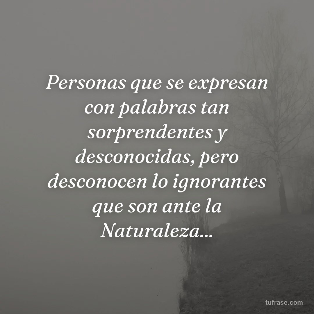 Personas que se expresan con palabras tan sorprendentes y desconocidas, pero desconocen lo ignorantes que son ante la Naturaleza...