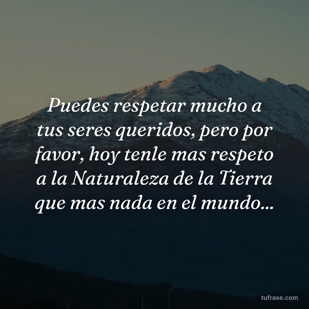 Puedes respetar mucho a tus seres queridos, pero por favor, hoy tenle mas respeto a la Naturaleza de la Tierra que mas nada en el mundo...