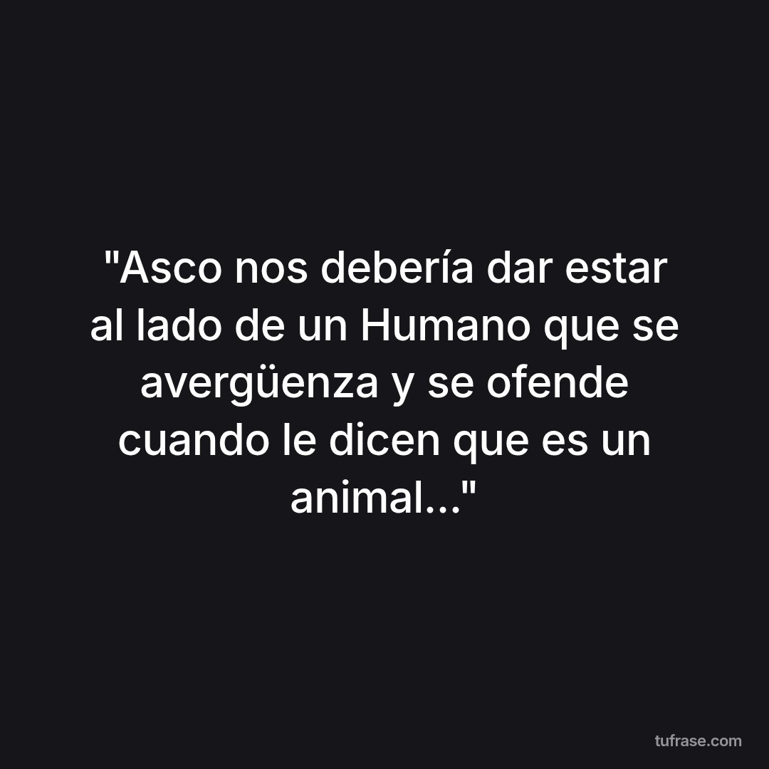 "Asco nos debería dar estar al lado de un Humano que se avergüenza y se ofende cuando le dicen que es un animal..."
