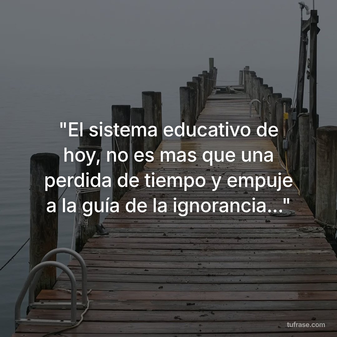 "El sistema educativo de hoy, no es mas que una perdida de tiempo y empuje a la guía de la ignorancia..."
