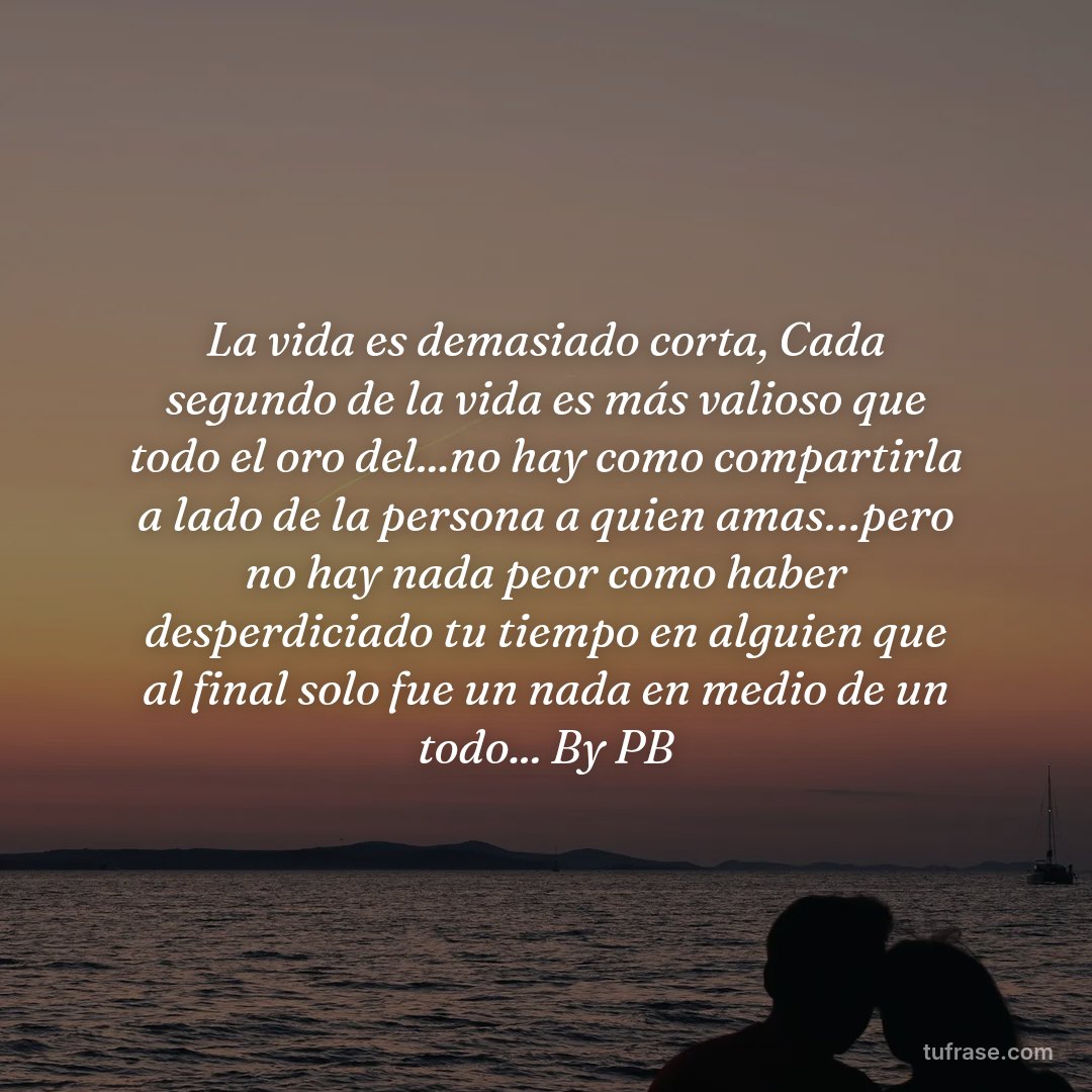 La vida es demasiado corta, Cada segundo de la vida es más valioso que todo el oro del...no hay como compartirla a lado de la persona a quien amas…pero no hay nada peor como haber desperdiciado tu tiempo en alguien que al final solo fue un nada en medio de un todo... By PB