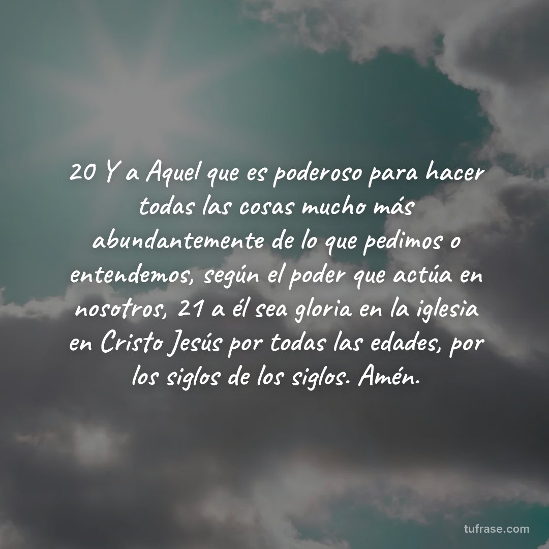 20 Y a Aquel que es poderoso para hacer todas las cosas mucho más abundantemente de lo que pedimos o entendemos, según el poder que actúa en nosotros, 21 a él sea gloria en la iglesia en Cristo Jesús por todas las edades, por los siglos de los siglos. Amén.