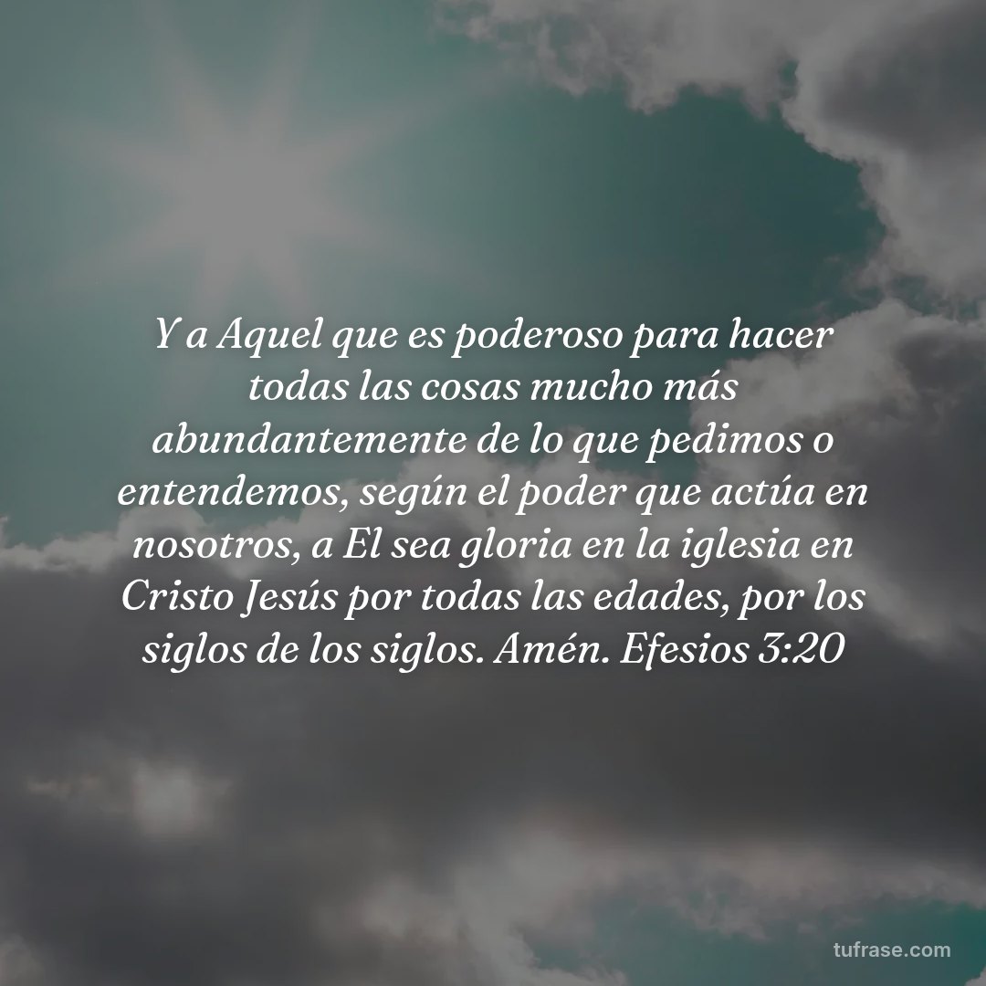 Y a Aquel que es poderoso para hacer todas las cosas mucho más abundantemente de lo que pedimos o entendemos, según el poder que actúa en nosotros, a El sea gloria en la iglesia en Cristo Jesús por todas las edades, por los siglos de los siglos. Amén. Efesios 3:20