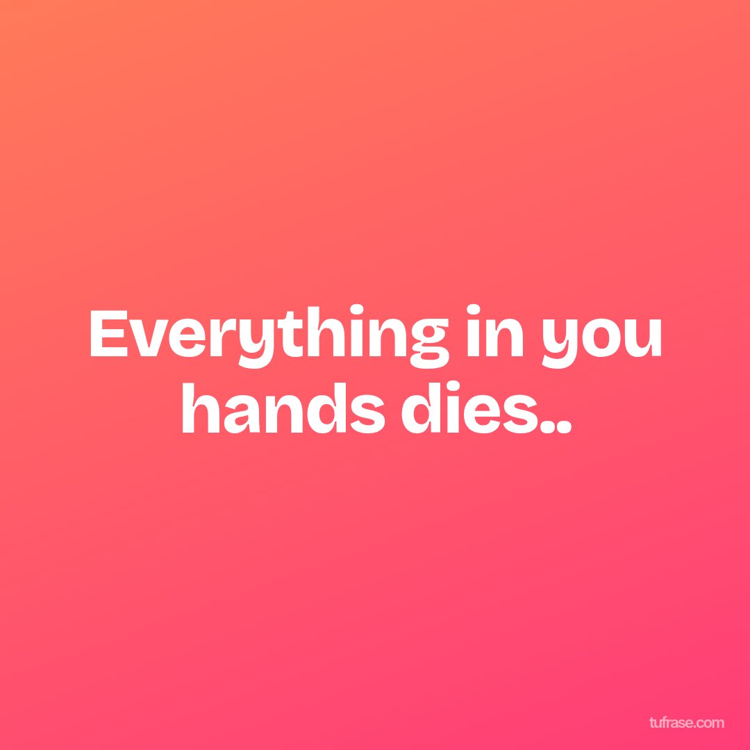 Everything in you hands dies..