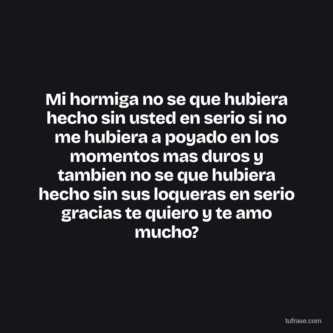 Mi hormiga no se que hubiera hecho sin usted en serio si no me hubiera a poyado en los momentos mas duros y tambien no se que hubiera hecho sin sus loqueras en serio gracias te quiero y te amo mucho?