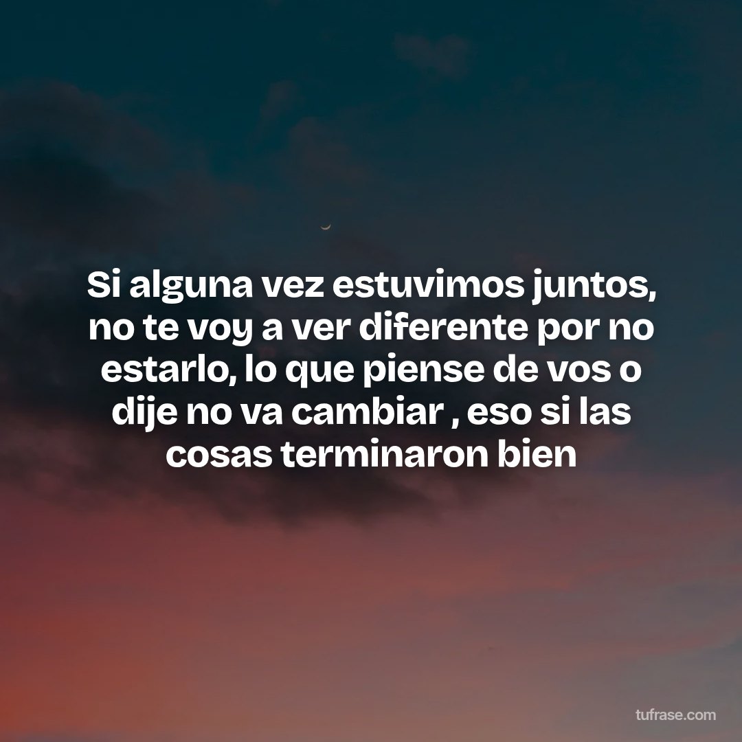 Si alguna vez estuvimos juntos, no te voy a ver diferente por no estarlo, lo que piense de vos o dije no va cambiar , eso si las cosas terminaron bien