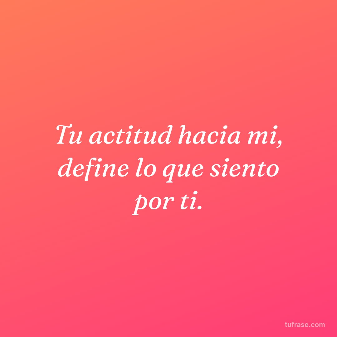 Tu actitud hacia mi, define lo que siento por ti.