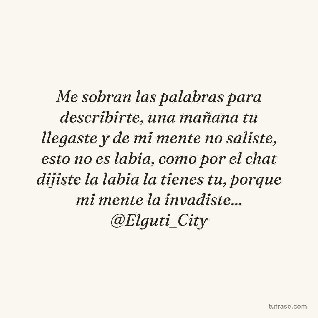 Me sobran las palabras para describirte, una mañana tu llegaste y de mi mente no saliste, esto no es labia, como por el chat dijiste la labia la tienes tu, porque mi mente la invadiste... @Elguti_City