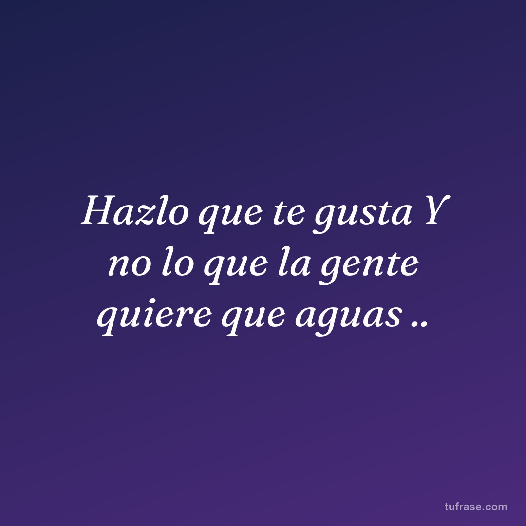 Hazlo que te gusta Y no lo que la gente quiere que aguas ..