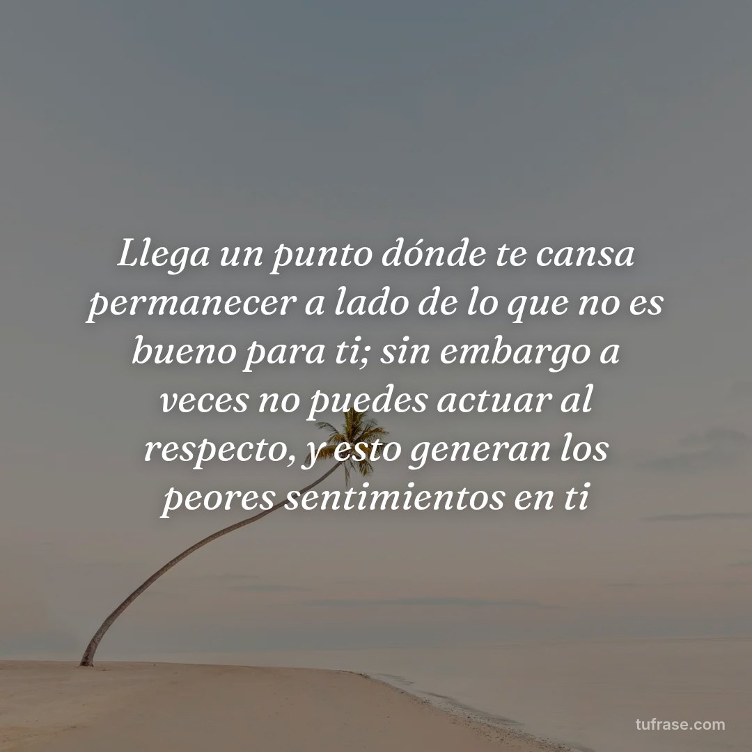 Llega un punto dónde te cansa permanecer a lado de lo que no es bueno para ti; sin embargo a veces no puedes actuar al respecto, y esto generan los peores sentimientos en ti