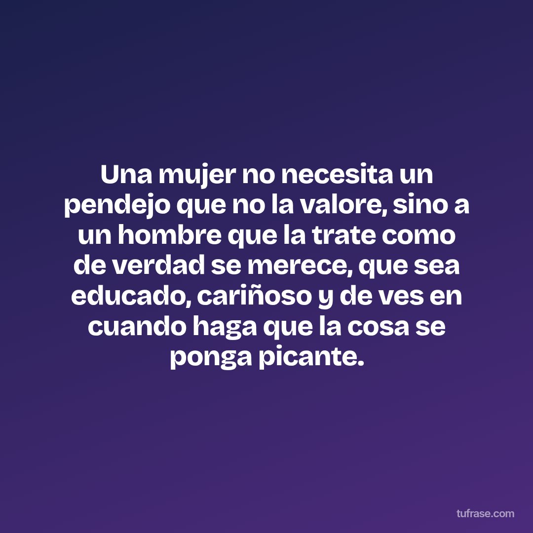 Una mujer no necesita un pendejo que no la valore, sino a un hombre que la trate como de verdad se merece, que sea educado, cariñoso y de ves en cuando haga que la cosa se ponga picante.