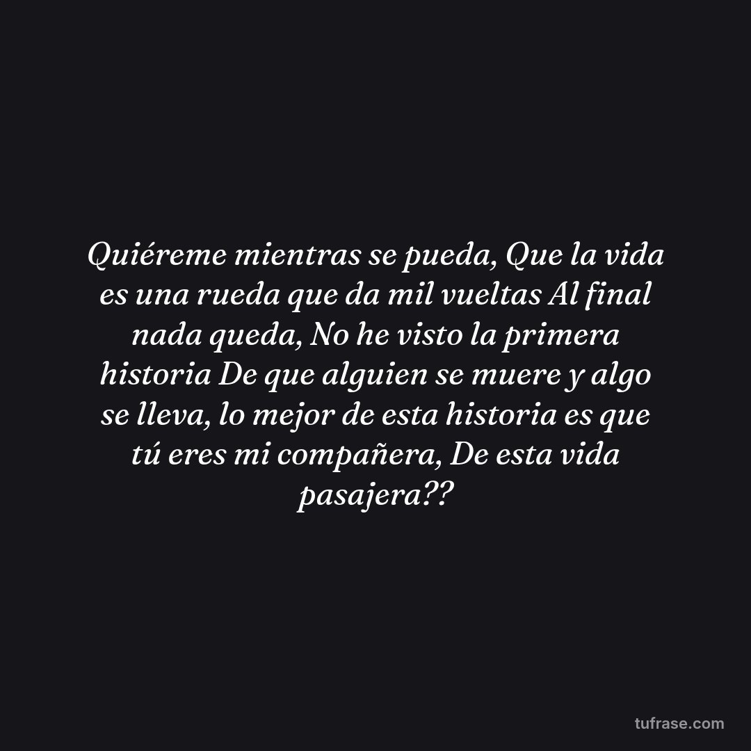 Quiéreme mientras se pueda, Que la vida es una rueda que da mil vueltas Al final nada queda, No he visto la primera historia De que alguien se muere y algo se lleva, lo mejor de esta historia es que tú eres mi compañera, De esta vida pasajera??