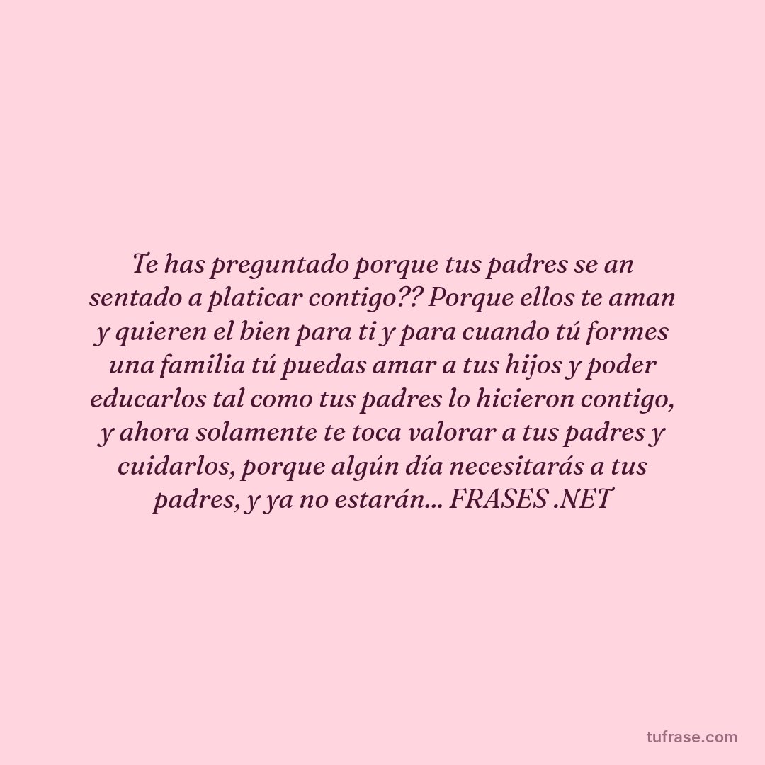 Te has preguntado porque tus padres se an sentado a platicar contigo?? Porque ellos te aman y quieren el bien para ti y para cuando tú formes una familia tú puedas amar a tus hijos y poder educarlos tal como tus padres lo hicieron contigo, y ahora solamente te toca valorar a tus padres y cuidarlos, porque algún día necesitarás a tus padres, y ya no estarán... FRASES .NET