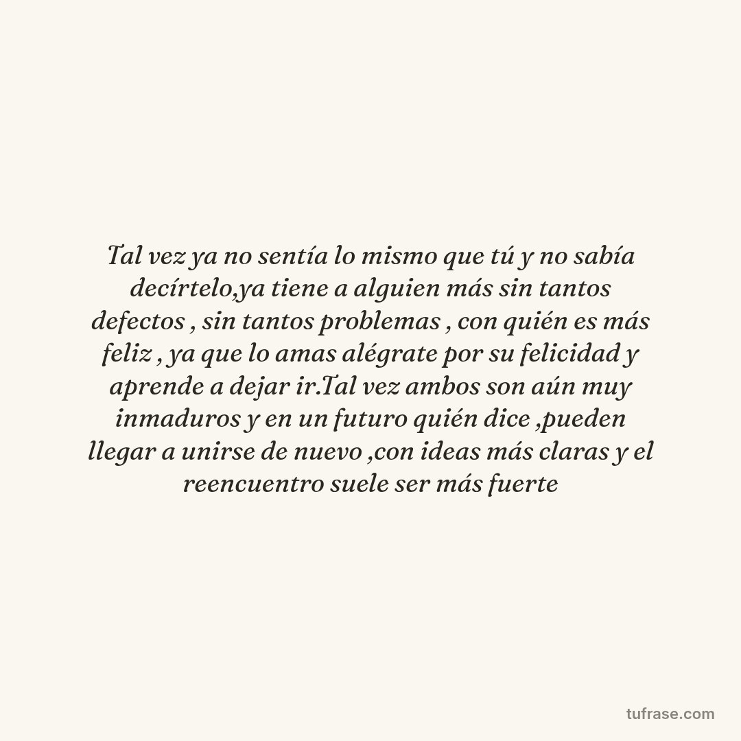 Tal vez ya no sentía lo mismo que tú y no sabía decírtelo,ya tiene a alguien más sin tantos defectos , sin tantos problemas , con quién es más feliz , ya que lo amas alégrate por su felicidad y aprende a dejar ir.Tal vez ambos son aún muy inmaduros y en un futuro quién dice ,pueden llegar a unirse de nuevo ,con ideas más claras y el reencuentro suele ser más fuerte