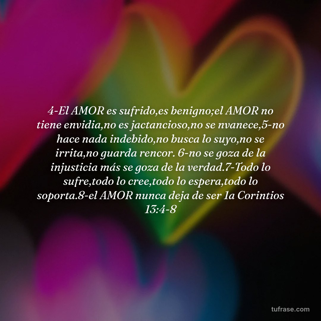 4-El AMOR es sufrido,es benigno;el AMOR no tiene envidia,no es jactancioso,no se nvanece,5-no hace nada indebido,no busca lo suyo,no se irrita,no guarda rencor. 6-no se goza de la injusticia más se goza de la verdad.7-Todo lo sufre,todo lo cree,todo lo espera,todo lo soporta.8-el AMOR nunca deja de ser 1a Corintios 13:4-8