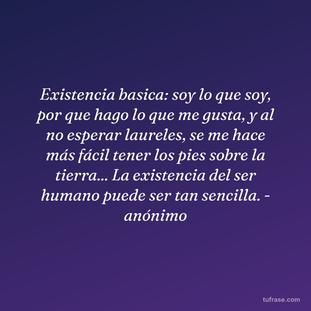 Existencia basica: soy lo que soy, por que hago lo que me gusta, y al no esperar laureles, se me hace más fácil tener los pies sobre la tierra... La existencia del ser humano puede ser tan sencilla. - anónimo