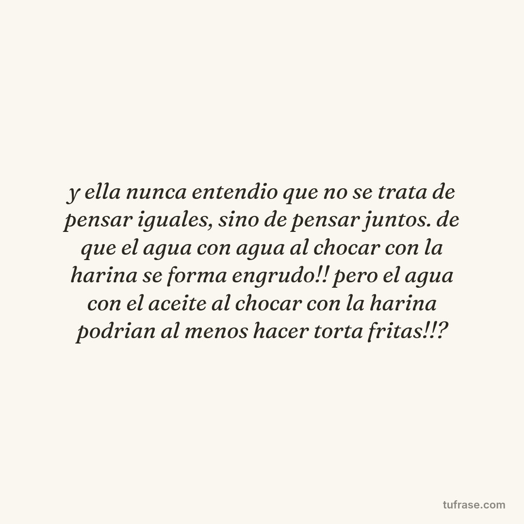 y ella nunca entendio que no se trata de pensar iguales, sino de pensar juntos. de que el agua con agua al chocar con la harina se forma engrudo!! pero el agua con el aceite al chocar con la harina podrian al menos hacer torta fritas!!?