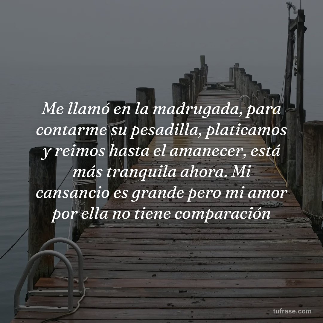 Me llamó en la madrugada, para contarme su pesadilla, platicamos y reimos hasta el amanecer, está más tranquila ahora. Mi cansancio es grande pero mi amor por ella no tiene comparación