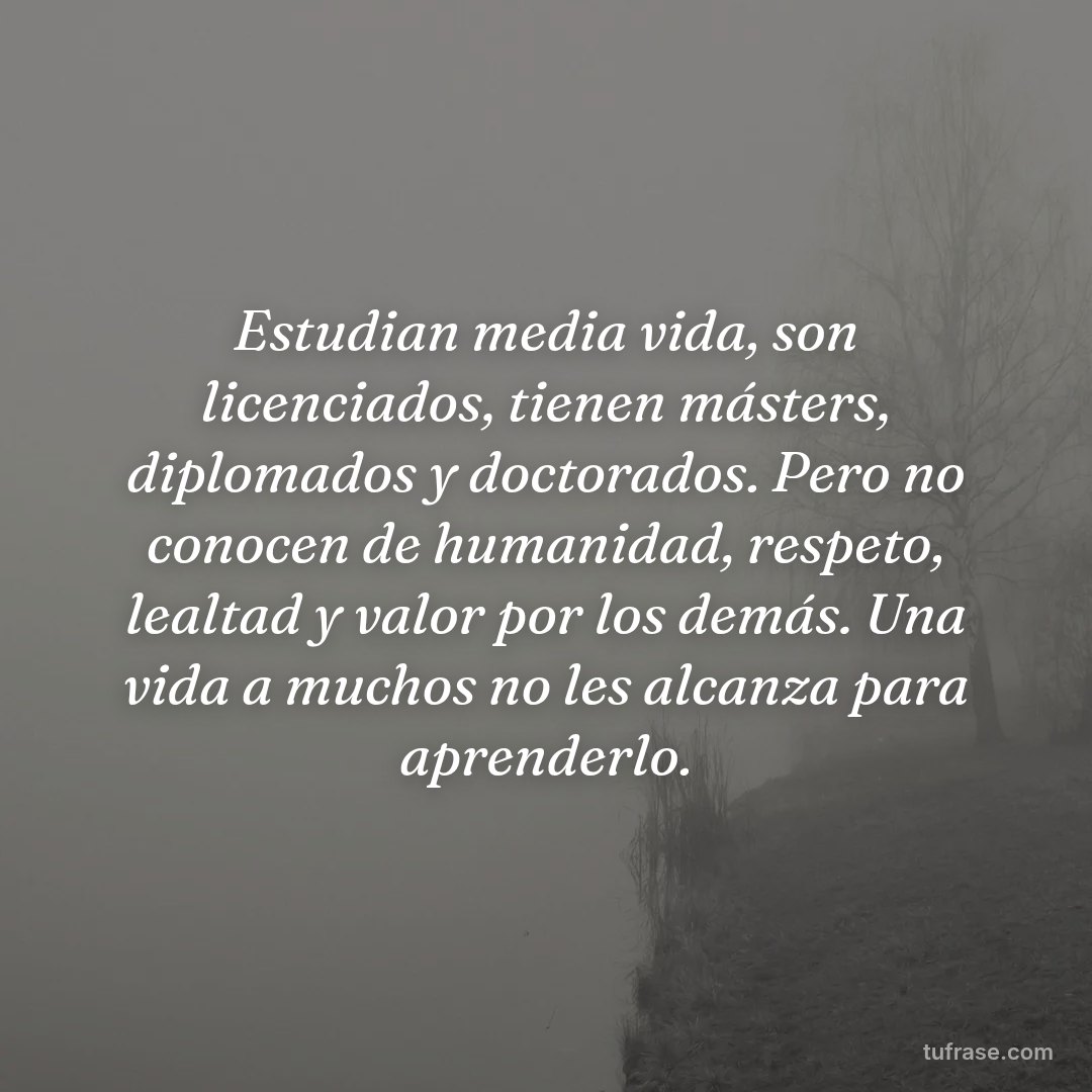 Estudian media vida, son licenciados, tienen másters, diplomados y doctorados. Pero no conocen de humanidad, respeto, lealtad y valor por los demás. Una vida a muchos no les alcanza para aprenderlo.